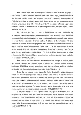 34



       Em Abril de 2008 Drew estimou para o investidor Paul Graham, do grupo Y-
Combinator, que em oito semanas teriam algo para usuários pagos em seu sistema.
Isto demorou dezoito meses para se tornar realidade. Quando fez sua reunião com
Paul Graham, Drew lançou um vídeo onde demonstrava em seu computador como
sistema funcionava. Este vídeo foi visto por 12.000 pessoas e a fila de espera para
usar uma versão de demonstração do produto passou de 5.000 para 75.000 emails
(HOUDSON, 2011).
       No começo de 2009 foi feito o lançamento de uma campanha de
propaganda na Internet usando o Google AdWords. Para a campanha foi contratado
um especialista, escolhidas palavras-chave, criadas páginas especiais para receber
os novos clientes e o acesso à versão gratuita de 30 dias foi deixado escondido para
aumentar o número de clientes pagantes. Esta campanha foi um fracasso absoluto
pois o custo de aquisição por cliente foi de US$ 233 a 388 enquanto cada cliente
rendia apenas US$ 99. Os seus concorrentes já tinham contratado, no Google
AdWords, as palavras com maior acesso. Em Abril de 2009, depois desta tentativa,
a ferramenta já tinha um milhão de usuários, mas nenhuma campanha de marketing
de sucesso (HOUDSON, 2011).
       Em Abril de 2010 foi feita uma nova tentativa de divulgar o produto, desta
vez sem propaganda. Os usuários foram incentivados a convidar amigos e ambos
ganhavam 250 MB de espaço no sistema após o convidado se registrar. Isto lhes
rendeu 2,8 milhões de indicações em um mês. (HOUDSON, 2011).
       Drew diz que o custo para a aquisição efetiva de usuários pagos estava na
ordem dos mil dólares enquanto o produto custava uma centena de dólares. Por isso
eles faziam questão de esconder o acesso aos planos gratuitos, isto confundia os
usuários e deixava Drew incomodado. Depois de muitos testes Drew aprendeu que
se você tem um modelo de negócios baseado em freemium, seu custo são os
usuários do plano gratuito. Aprendeu também que a busca não cria uma nova
demanda, mas sim colhe demandas já existentes (HOUDSON, 2011).
       A empresa deixou de usar a propaganda em páginas de busca e criou um
programa de incentivo para que os usuários indiquem outras pessoas para usar a
ferramenta. Com esta mudança o número de novos inscritos aumentou em 60% e
em Março de 2010 eles representavam 30% do total de novos inscritos. Em 2010 a
engenharia da empresa dedicava 30% de seus esforços na aquisição de novos
usuários (GANNES, 2011).
 