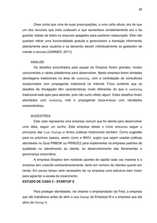 35



        Drew conta que uma de suas preocupações, a uma certa altura, era de que
um dos recursos que mais custavam e que aumentava constantemente era o de
guardar cópias de todos os arquivos apagados para posterior restauração. Eles não
queriam retirar uma funcionalidade gratuita e gerenciaram a transição informando
abertamente seus usuários e os deixando decidir individualmente se gostariam de
manter o recurso (GANNES, 2011).


      ANÁLISE
        Os desafios encontrados pela equipe do Dropbox foram grandes, muitos
concorrentes e várias plataformas para desenvolver. Nesta empresa foram tentadas
abordagens tradicionais na área de marketing, com a contratação de consultores
acostumados com propaganda tradicional na Internet. Ficou evidente que os
desafios de divulgação têm características muito diferentes do que o marketing
tradicional está apto para abordar, pois não surtiu efeito algum. Estes desafios foram
abordados com marketing viral e propaganda boca-a-boca com resultados
extraordinários.


      SUGESTÕES
        Este caso representa uma empresa comum que foi aberta para desenvolver
uma idéia, seguir um sonho. Esta empresa desde o início procurou seguir o
princípios das Lean Startups e tentou práticas tradicionais também. Como sugestão
para os próximos passos, assim como a IMVU, sugiro que sejam usadas práticas
abordadas no Guia PMBOK ou PRINCE2 para implementar na empresa padrões de
qualidade no atendimento ao cliente, no desenvolvimento das ferramentas e
governança corporativa.
        A empresa Dropbox tem recebido aportes de capital cada vez maiores e a
empresa tem crescido extraordinariamente, tanto em número de clientes quanto em
renda. Em pouco tempo será necessário ter na empresa uma estrutura bem maior
para agüentar a escala de crescimento.
ESTUDO DE CASO 3 - STARTUP X


        Para proteger identidades, irei chamar o empreendedor de Fred, a empresa
que ele trabalhava antes de abrir a sua Startup de Empresa M e a empresa que ele
abriu de Startup X.
 