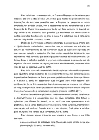36



       Fred trabalhava como engenheiro na Empresa M que produzia software para
médicos. Ele teve a idéia de criar um produto para facilitar no gerenciamento das
informações de empresas parecidas com a Empresa M: pequenas e micro-
empresas, nos Estados Unidos, com a necessidade de uma ferramenta web e uma
ferramenta de iPhone com reconhecimento de voz. Fred procurou na Internet por
algo similar e não encontrou nada parecido que encaixasse nas necessidades e
custos esperados. Sendo assim, ele criou a Startup X e trabalhava nela à noite, junto
com um programador contratado por ele.
       Depois de 8 a 10 meses codificando ele lançou o aplicativo para iPhone com
o objetivo de criar um burburinho, que muitas pessoas testassem seu aplicativo e o
servidor de reconhecimento de voz e aliviar um pouco os custos desse período em
que estavam criando o aplicativo. Ele teve muitas aquisições inicialmente mas
rapidamente Fred percebeu que isto não pagaria os custos do desenvolvimento. Ele
tentou deixar o aplicativo gratuito e teve bem mais pessoas testando do que ele
esperava. Ele tinha milhares de requisições diárias em seu servidor, o que era muito
mais do que ele esperava (JABRE, 2011).
       Fred tinha comprado e contratado da colocação de dois servidores grandes
para agüentar a carga das rotinas de reconhecimento de voz, mas sofreram paradas
imprevisíveis e freqüentes de forma que neste período os clientes tinham problemas
e a Startup X parou de desenvolver suas soluções para tentar resolver este
problema. No fim de dois meses eles descobriram que era um problema nos códigos
de máquina específicos para o processador de última geração que tinham comprado
(Harpertown’s microcode) e conseguiram resolver o problema (JABRE, 2011).
       Quando resolveram os problemas, Fred não tinha mais dinheiro para bancar
o desenvolvimento e o programador que ele havia contratado. Eles tinham o
aplicativo para iPhone funcionando e os servidores não apresentavam mais
problemas, mas a venda deste aplicativo não gerava renda suficiente, mesmo tendo
mais de dez mil usuários. Quando acabou o seu dinheiro, Fred voltou a trabalhar
para a Empresa M e vendeu seus servidores (JABRE, 2011).
       Fred elencou alguns problemas que levaram a sua Startup e sua idéia
falharem:
      o desenvolvimento de aplicativos para iPhone não é algo trivial e levou uma
      grande porção do tempo para ser feito;
 