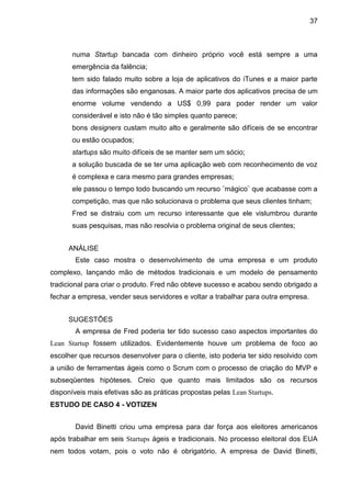 37



       numa Startup bancada com dinheiro próprio você está sempre a uma
       emergência da falência;
       tem sido falado muito sobre a loja de aplicativos do iTunes e a maior parte
       das informações são enganosas. A maior parte dos aplicativos precisa de um
       enorme volume vendendo a US$ 0,99 para poder render um valor
       considerável e isto não é tão simples quanto parece;
       bons designers custam muito alto e geralmente são difíceis de se encontrar
       ou estão ocupados;
       startups são muito difíceis de se manter sem um sócio;
       a solução buscada de se ter uma aplicação web com reconhecimento de voz
       é complexa e cara mesmo para grandes empresas;
       ele passou o tempo todo buscando um recurso ¨mágico¨ que acabasse com a
       competição, mas que não solucionava o problema que seus clientes tinham;
       Fred se distraiu com um recurso interessante que ele vislumbrou durante
       suas pesquisas, mas não resolvia o problema original de seus clientes;


     ANÁLISE
        Este caso mostra o desenvolvimento de uma empresa e um produto
complexo, lançando mão de métodos tradicionais e um modelo de pensamento
tradicional para criar o produto. Fred não obteve sucesso e acabou sendo obrigado a
fechar a empresa, vender seus servidores e voltar a trabalhar para outra empresa.


     SUGESTÕES
        A empresa de Fred poderia ter tido sucesso caso aspectos importantes do
Lean Startup fossem utilizados. Evidentemente houve um problema de foco ao
escolher que recursos desenvolver para o cliente, isto poderia ter sido resolvido com
a união de ferramentas ágeis como o Scrum com o processo de criação do MVP e
subseqüentes hipóteses. Creio que quanto mais limitados são os recursos
disponíveis mais efetivas são as práticas propostas pelas Lean Startups.
ESTUDO DE CASO 4 - VOTIZEN


        David Binetti criou uma empresa para dar força aos eleitores americanos
após trabalhar em seis Startups ágeis e tradicionais. No processo eleitoral dos EUA
nem todos votam, pois o voto não é obrigatório. A empresa de David Binetti,
 