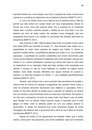 38



chamada Votizen tem, e teve desde o seu início, a proposta de mudar a forma como
o governo e os políticos se relacionam com os eleitores individuais (BINETTI, 2011).
       O website do Votizen iniciou com a idéia de unir os eleitores entre si, além de
permitir que eles entrem em contato direto com seus representantes oficiais de
formas que nunca havia sido possível antes. Era a proposta de um Facebook
voltado para a política, tentando resolver o desafio de dar mais força à voz dos
eleitores por meio de redes sociais. Ele apostava numa divulgação viral com
propaganda boca-a-boca e em receber um percentual das doações feitas para as
campanhas (BINETTI, 2011).
       Seis semanas e US$ 1.206,00 depois David tinha um produto mínimo viável
para testar (MVP) que chamarei de versão 1.0 . Eles lançaram esta versão com a
possibilidade de medir vários aspectos do negócio (ver Tabela 1). Dentre os
aspectos medidos temos: a quantidade de pessoas que visitam o site e se cadastram
(aquisição), a quantidade de usuários cadastrados que enviam documentos para
provar que são eleitores devidamente registrados para votar (ativação), pessoas que
indicam o site a outros (indicações) e pessoas que entram três vezes ou mais após
se cadastrarem no site (retenção). Estas são todas medidas muito importantes que
indicam o sucesso ou não de novas hipóteses ou modelos de negócio sendo
testados. Após testar soluções diferentes com grupos diversos de usuários e
otimizar o site todo eles chegaram ao Votizen 1.1, com resultados significativamente
melhores (BINETTI, 2011).
       Quando, após otimizar tudo o que é possível, eles perceberam ter atingido o
máximo local em termos de resposta e engajamento dos usuários, David mudou a
visão da empresa levemente repensando seus objetivos e suposições. Para a
versão 2.0 ele olhou através do produto para a natureza do problema: eu sempre
quis me envolver e essa ferramenta deixa as coisas bem mais fáceis. Ele passou a
ver tudo sob a perspectiva de tornar as coisas ainda mais fáceis e saiu do prédio
para interagir com os clientes. Deste exercício surgiu a inspiração para o canal
@2gov no twitter, onde os eleitores podem ter uma voz coletiva perante os
governantes. A versão 2.0 transformou-se numa ferramenta simples de enviar
mensagens dos eleitores para o governante sob a ótica de que é difícil se envolver
normalmente (BINETTI, 2011).
       Apesar da versão 2.0 ter apresentado um resultado melhor que a versão
anterior, ainda assim não apresentou uma renda satisfatória. Após sair novamente
 