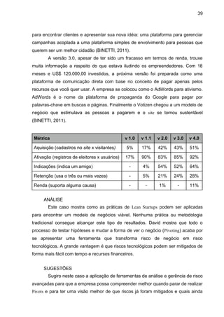 39



para encontrar clientes e apresentar sua nova idéia: uma plataforma para gerenciar
campanhas acoplada a uma plataforma simples de envolvimento para pessoas que
querem ser um melhor cidadão (BINETTI, 2011).
       A versão 3.0, apesar de ter sido um fracasso em termos de renda, trouxe
muita informação a respeito do que estava iludindo os empreendedores. Com 18
meses e US$ 120.000,00 investidos, a próxima versão foi preparada como uma
plataforma de comunicação direta com base no conceito de pagar apenas pelos
recursos que você quer usar. A empresa se colocou como o AdWords para ativismo.
AdWords é o nome da plataforma de propaganda do Google para pagar por
palavras-chave em buscas e páginas. Finalmente o Votizen chegou a um modelo de
negócio que estimulava as pessoas a pagarem e o site se tornou sustentável
(BINETTI, 2011).


Métrica                                        v 1.0   v 1.1   v 2.0   v 3.0   v 4.0

Aquisição (cadastros no site x visitantes)     5%      17%     42%     43%     51%

Ativação (registros de eleitores x usuários)   17%     90%     83%     85%     92%

Indicações (indica um amigo)                     -     4%      54%     52%     64%

Retenção (usa o três ou mais vezes)              -     5%      21%     24%     28%

Renda (suporta alguma causa)                     -       -     1%        -     11%


     ANÁLISE
       Este caso mostra como as práticas de Lean Startups podem ser aplicadas
para encontrar um modelo de negócios viável. Nenhuma prática ou metodologia
tradicional consegue alcançar este tipo de resultados. David mostra que todo o
processo de testar hipóteses e mudar a forma de ver o negócio (Pivoting) acaba por
se apresentar uma ferramenta que transforma risco de negócio em risco
tecnológicos. A grande vantagem é que riscos tecnológicos podem ser mitigados de
forma mais fácil com tempo e recursos financeiros.


     SUGESTÕES
       Sugiro neste caso a aplicação de ferramentas de análise e gerência de risco
avançadas para que a empresa possa compreender melhor quando parar de realizar
Pivots e para ter uma visão melhor de que riscos já foram mitigados e quais ainda
 