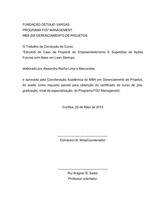 FUNDAÇÃO GETÚLIO VARGAS
PROGRAMA FGV MANAGEMENT
MBA EM GERENCIAMENTO DE PROJETOS


O Trabalho de Conclusão de Curso:
“EstudoS de Caso de ProjetoS de Empreendedorismo E Sugestões de Ações
Futuras com Base em Lean Startups


elaborado por Alexandre Rocha Lima e Marcondes


e aprovado pela Coordenação Acadêmica do MBA em Gerenciamento de Projetos,
foi aceito como requisito parcial para obtenção do certificado do curso de pós-
graduação, nível de especialização, do Programa FGV Management.




                          Curitiba, 25 de Maio de 2012




                                       .
                       ____________________________
                        Edmarson B. MotaCoordenador




                       ____________________________
                             Rui Wagner R. Sedor
                              Professor orientador
 