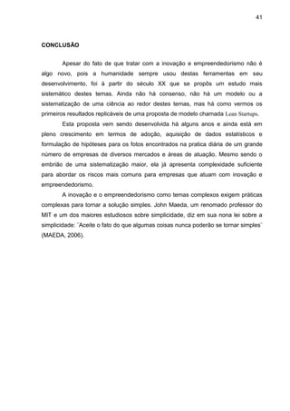 41



CONCLUSÃO


       Apesar do fato de que tratar com a inovação e empreendedorismo não é
algo novo, pois a humanidade sempre usou destas ferramentas em seu
desenvolvimento, foi à partir do século XX que se propôs um estudo mais
sistemático destes temas. Ainda não há consenso, não há um modelo ou a
sistematização de uma ciência ao redor destes temas, mas há como vermos os
primeiros resultados replicáveis de uma proposta de modelo chamada Lean Startups.
       Esta proposta vem sendo desenvolvida há alguns anos e ainda está em
pleno crescimento em termos de adoção, aquisição de dados estatísticos e
formulação de hipóteses para os fotos encontrados na pratica diária de um grande
número de empresas de diversos mercados e áreas de atuação. Mesmo sendo o
embrião de uma sistematização maior, ela já apresenta complexidade suficiente
para abordar os riscos mais comuns para empresas que atuam com inovação e
empreendedorismo.
       A inovação e o empreendedorismo como temas complexos exigem práticas
complexas para tornar a solução simples. John Maeda, um renomado professor do
MIT e um dos maiores estudiosos sobre simplicidade, diz em sua nona lei sobre a
simplicidade: ¨Aceite o fato do que algumas coisas nunca poderão se tornar simples¨
(MAEDA, 2006).
 