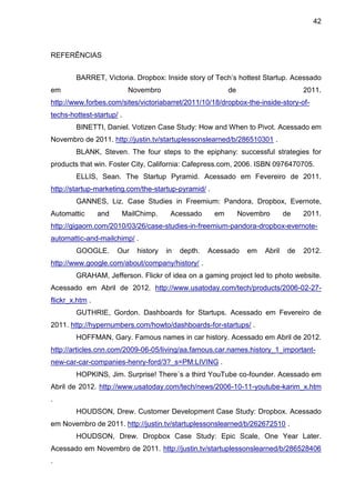 42



REFERÊNCIAS


        BARRET, Victoria. Dropbox: Inside story of Tech’s hottest Startup. Acessado
em                         Novembro                        de                        2011.
http://www.forbes.com/sites/victoriabarret/2011/10/18/dropbox-the-inside-story-of-
techs-hottest-startup/ .
        BINETTI, Daniel. Votizen Case Study: How and When to Pivot. Acessado em
Novembro de 2011. http://justin.tv/startuplessonslearned/b/286510301 .
        BLANK, Steven. The four steps to the epiphany: successful strategies for
products that win. Foster City, California: Cafepress.com, 2006. ISBN 0976470705.
        ELLIS, Sean. The Startup Pyramid. Acessado em Fevereiro de 2011.
http://startup-marketing.com/the-startup-pyramid/ .
        GANNES, Liz. Case Studies in Freemium: Pandora, Dropbox, Evernote,
Automattic       and    MailChimp.      Acessado      em        Novembro       de    2011.
http://gigaom.com/2010/03/26/case-studies-in-freemium-pandora-dropbox-evernote-
automattic-and-mailchimp/ .
        GOOGLE.        Our   history   in   depth.   Acessado     em   Abril    de   2012.
http://www.google.com/about/company/history/ .
        GRAHAM, Jefferson. Flickr of idea on a gaming project led to photo website.
Acessado em Abril de 2012. http://www.usatoday.com/tech/products/2006-02-27-
flickr_x.htm .
        GUTHRIE, Gordon. Dashboards for Startups. Acessado em Fevereiro de
2011. http://hypernumbers.com/howto/dashboards-for-startups/ .
        HOFFMAN, Gary. Famous names in car history. Acessado em Abril de 2012.
http://articles.cnn.com/2009-06-05/living/aa.famous.car.names.history_1_important-
new-car-car-companies-henry-ford/3?_s=PM:LIVING .
        HOPKINS, Jim. Surprise! There´s a third YouTube co-founder. Acessado em
Abril de 2012. http://www.usatoday.com/tech/news/2006-10-11-youtube-karim_x.htm
.
        HOUDSON, Drew. Customer Development Case Study: Dropbox. Acessado
em Novembro de 2011. http://justin.tv/startuplessonslearned/b/262672510 .
        HOUDSON, Drew. Dropbox Case Study: Epic Scale, One Year Later.
Acessado em Novembro de 2011. http://justin.tv/startuplessonslearned/b/286528406
.
 