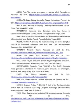 43



         JABRE, Fred. The number one reason my startup failed. Acessado em
Novembro      de     2011.    http://teabuzzed.com/2009/08/the-number-one-reason-my-
startup-failed/ .
         MACCLURE, David. Startup Metrics For Pirates. Acessado em Fevereiro de
2011. http://www.slideshare.net/dmc500hats/startup-metrics-for-pirates-sf-jan-2010 .
         MAEDA, John. The Laws of Simplicity. Cambridge, Massachusetts: The MIT
Press, 2006. ISBN 0262134721.
         MARCONDES,           Alexandre.    Uma    Correlação     entre     Lean    Startups    e
Gerenciamento de Projetos. Curitiba, Paraná. Fundação Getúlio Vargas, 2010.
         MARCONDES, Alexandre. Uma Proposta de Gerenciamento de Riscos Para
o Empreendedorismo. Curitiba, Paraná. Fundação Getúlio Vargas, 2011.
         MOORE, Geoffrey A. Crossing the chasm: marketing and selling disruptive
products to mainstream customers. New York, New York: HarperBusiness
Essentials, 2002. ISBN 0060517123.
         NINTENDO.          Nintendo   History.     Acessado      em      ABril     de   2012.
http://www.nintendo.co.uk/NOE/en_GB/service/nintendo_history_9911.html .
         NOKIA.       The     Nokia    story.     Acessado      em        Abril    de    2012.
http://www.nokia.com/global/about-nokia/company/about-us/story/the-nokia-story/ .
              , Taiichi. Toyota production system: beyond large-scale production.
Cambridge, Massashushets: Productivity Press, 1988. ISBN 0915299143.
         OSTERWALDER, Alexander, Yves PIGNEUR, e Tim CLARK. Business
model generation: a handbook for visionaries, game changers, and challengers.
Hoboken, New Jersey: Wiley, 2010. ISBN 0470876417.
         PIXAR.       Pixar      History.       Acessado     em        Abril       de    2012.
http://www.pixar.com/companyinfo/history/index.html .
         RIES, Eric. Startup Lessons Learned. Acessado em Fevereiro de 2011.
http://www.startuplessonslearned.com/ .
                    , Shigeo e Andrew P. DILLON. A study of the Toyota production
system from an industrial engineering viewpoint. Cambridge, Massashushets:
Productivity Press, 1989. ISBN 0915299178.
         TREX, Ethan. Surprising first products of 14 famous companies. Acessado
em                            Abril                        de                            2012.
http://edition.cnn.com/2009/LIVING/wayoflife/10/02/mf.famous.companies.first.produ
cts/index.html .
 