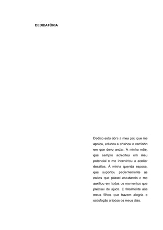 DEDICATÓRIA




              Dedico esta obra a meu pai, que me
              apoiou, educou e ensinou o caminho
              em que devo andar. À minha mãe,
              que   sempre     acreditou   em    meu
              potencial e me incentivou a aceitar
              desafios. À minha querida esposa,
              que   suportou    pacientemente     as
              noites que passei estudando e me
              auxiliou em todos os momentos que
              precisei de ajuda. E finalmente aos
              meus filhos que trazem alegria e
              satisfação a todos os meus dias.
 