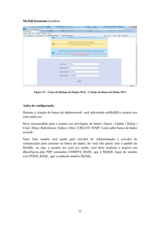 11
MySQLhostname:localhost
Figura 15 – Caixa de Diálogo da Página Web – Criação do Banco de Dados OCS
Ações de configuração:
Durante a criação do banco de dadosocsweb, será adicionado noMySQLo usuário ocs
com senha ocs .
Deve serconcedido para o usuário ocs privilégios de Select | Insert | Update | Delete |
Criar | Drop | Referências | Índice | Alter | CREATE TEMP | Lock sobre banco de dados
ocsweb .
Nota: Este usuário será usado pelo servidor de Administração e servidor de
comunicação para conectar ao banco de dados. Se você não quiser usar o padrão do
MySQL, ou seja, o usuário ocs com ocs senha, você deve atualizar o arquivo em
dbconfig.inc.php PHP constantes COMPTE_BASE, que é MySQL login de usuário
e/ou PSWD_BASE , que a senha do usuário MySQL.
 