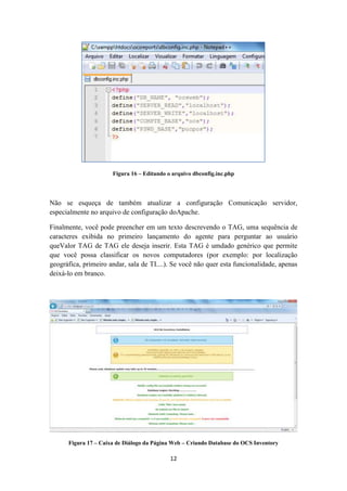 12
Figura 16 – Editando o arquivo dbconfig.inc.php
Não se esqueça de também atualizar a configuração Comunicação servidor,
especialmente no arquivo de configuração doApache.
Finalmente, você pode preencher em um texto descrevendo o TAG, uma sequência de
caracteres exibida no primeiro lançamento do agente para perguntar ao usuário
queValor TAG de TAG ele deseja inserir. Esta TAG é umdado genérico que permite
que você possa classificar os novos computadores (por exemplo: por localização
geográfica, primeiro andar, sala de TI....). Se você não quer esta funcionalidade, apenas
deixá-lo em branco.
Figura 17 – Caixa de Diálogo da Página Web – Criando Database do OCS Inventory
 