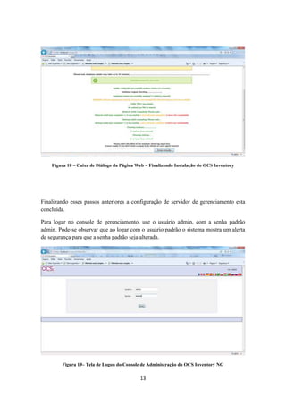 13
Figura 18 – Caixa de Diálogo da Página Web – Finalizando Instalação do OCS Inventory
Finalizando esses passos anteriores a configuração de servidor de gerenciamento esta
concluída.
Para logar no console de gerenciamento, use o usuário admin, com a senha padrão
admin. Pode-se observar que ao logar com o usuário padrão o sistema mostra um alerta
de segurança para que a senha padrão seja alterada.
Figura 19– Tela de Logon do Console de Administração do OCS Inventory NG
 