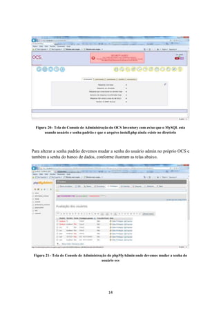 14
Figura 20– Tela do Console de Administração do OCS Inventory com aviso que o MySQL esta
usando usuário e senha padrão e que o arquivo install.php ainda existe no diretório
Para alterar a senha padrão devemos mudar a senha do usuário admin no próprio OCS e
também a senha do banco de dados, conforme ilustram as telas abaixo.
Figura 21– Tela do Console de Administração do phpMyAdmin onde devemos mudar a senha do
usuário ocs
 