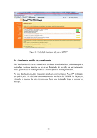 18
Figura 26– Conferindo Segurança Ativada no XAMPP
1.4 - Atualizando servidor de gerenciamento.
Para atualizar servidor web comunicação e console de administração, devemosseguir as
instruções conforme descrito na seção de Instalação do servidor de gerenciamento.
Basta garantir que de instalação utilize a mesma pasta da instalação anterior.
No caso da atualização, não precisamos atualizar componentes do XAMPP. Instalação,
por padrão, não vai selecionar os componentes de instalação do XAMPP. Se for preciso
reinstalar o sistema, daí sim, teremos que fazer uma instalação limpa e restaurar os
backups.
 