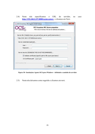 21
2.4) Neste tela especificamos o URL do servidor, no caso
http://192.168.2.237:8080/ocsinventory e clicamos em Next.
Figura 30– Instalaçãoo Agente OCS para Windows – definindo o caminho do servidor
2.5) Nesta tela deixamos como sugerido e clicamos em next.
 