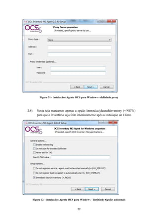 22
Figura 31– Instalaçãoo Agente OCS para Windows – definindo proxy
2.6) Nesta tela marcamos apenas a opção Immediatlylaunchinventory (=/NOW)
para que o inventário seja feito imediatamente após a instalação do Client.
Figura 32– Instalaçãoo Agente OCS para Windows – Definindo Opções adicionais
 