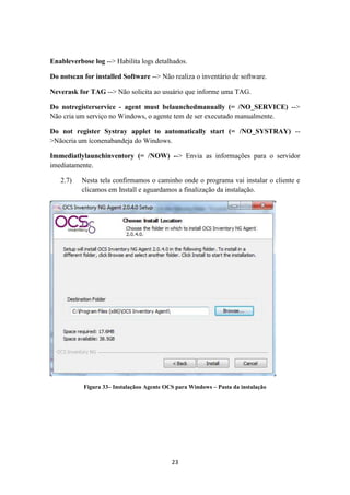 23
Enableverbose log --> Habilita logs detalhados.
Do notscan for installed Software --> Não realiza o inventário de software.
Neverask for TAG --> Não solicita ao usuário que informe uma TAG.
Do notregisterservice - agent must belaunchedmanually (= /NO_SERVICE) -->
Não cria um serviço no Windows, o agente tem de ser executado manualmente.
Do not register Systray applet to automatically start (= /NO_SYSTRAY) --
>Nãocria um íconenabandeja do Windows.
Immediatlylaunchinventory (= /NOW) --> Envia as informações para o servidor
imediatamente.
2.7) Nesta tela confirmamos o caminho onde o programa vai instalar o cliente e
clicamos em Install e aguardamos a finalização da instalação.
Figura 33– Instalaçãoo Agente OCS para Windows – Pasta da instalação
 