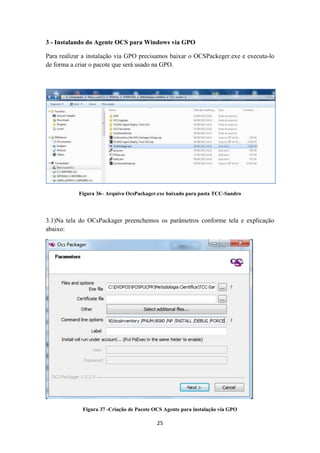 25
3 - Instalando do Agente OCS para Windows via GPO
Para realizar a instalação via GPO precisamos baixar o OCSPackeger.exe e executa-lo
de forma a criar o pacote que será usado na GPO.
Figura 36– Arquivo OcsPackager.exe baixado para pasta TCC-Sandro
3.1)Na tela do OCsPackager preenchemos os parâmetros conforme tela e explicação
abaixo:
Figura 37 -Criação de Pacote OCS Agente para instalação via GPO
 