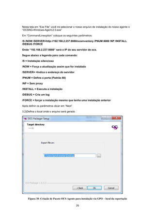 26
Nesta tela em “Exe File” você irá selecionar o nosso arquivo de instalação do nosso agente o
“OCSNG-Windows-Agent-2.0.exe”
Em “CommandLineoption” coloque os seguintes parâmetros:
/S /NOW /SERVER=http://192.168.2.237:8080/ocsinventory /PNUM:8080 /NP /INSTALL
/DEBUG /FORCE
Onde “192.168.2.237:8080” será o IP do seu servidor de ocs.
Segue abaixo a legenda para cada comando:
/S = Instalação silenciosa
/NOW = Força a atualização assim que for instalado
/SERVER= =Indica o endereço do servidor
/PNUM = Define a porta (Padrão 80)
/NP = Sem proxy
/INSTALL = Executa a instalação
/DEBUG = Cria um log
/FORCE = forçar a instalação mesmo que tenha uma instalação anterior
Após definir os parâmetros clicar em “Next”
3.2)Defina o local onde o arquivo será gerado
Figura 38 -Criação de Pacote OCS Agente para instalação via GPO – local da exportação
 