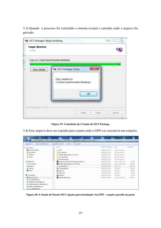 27
3.3) Quando o processo for concluído o sistema avisará o caminho onde o arquivo foi
gravado.
Figura 39 -Conclusão da Criação do OCS Package
3.4) Esse arquivo deve ser copiado para a pasta onde a GPO vai executa-lo nas estações.
Figura 40 -Criação de Pacote OCS Agente para instalação via GPO – arquivo gerado na pasta
 