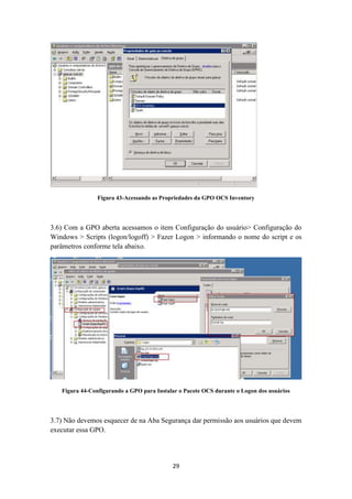 29
Figura 43-Acessando as Propriedades da GPO OCS Inventory
3.6) Com a GPO aberta acessamos o item Configuração do usuário> Configuração do
Windows > Scripts (logon/logoff) > Fazer Logon > informando o nome do script e os
parâmetros conforme tela abaixo.
Figura 44-Configurando a GPO para Instalar o Pacote OCS durante o Logon dos usuários
3.7) Não devemos esquecer de na Aba Segurança dar permissão aos usuários que devem
executar essa GPO.
 