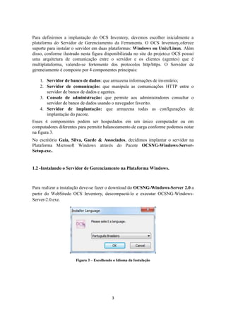 3
Para definirmos a implantação do OCS Inventory, devemos escolher inicialmente a
plataforma do Servidor de Gerenciamento da Ferramenta. O OCS Inventory,oferece
suporte para instalar o servidor em duas plataformas: Windows ou Unix/Linux. Além
disso, conforme ilustrado nesta figura disponibilizada no site do projeto,o OCS possui
uma arquitetura de comunicação entre o servidor e os clientes (agentes) que é
multiplataforma, valendo-se fortemente dos protocolos http/https. O Servidor de
gerenciamento é composto por 4 componentes principais:
1. Servidor de banco de dados: que armazena informações de inventário;
2. Servidor de comunicação: que manipula as comunicações HTTP entre o
servidor de banco de dados e agentes.
3. Console de administração: que permite aos administradores consultar o
servidor de banco de dados usando o navegador favorito.
4. Servidor de implantação: que armazena todas as configurações de
implantação do pacote.
Esses 4 componentes podem ser hospedados em um único computador ou em
computadores diferentes para permitir balanceamento de carga conforme podemos notar
na figura 3.
No escritório Gaia, Silva, Gaede & Associados, decidimos implantar o servidor na
Plataforma Microsoft Windows através do Pacote OCSNG-Windows-Server-
Setup.exe..
1.2 -Instalando o Servidor de Gerenciamento na Plataforma Windows.
Para realizar a instalação deve-se fazer o download do OCSNG-Windows-Server 2.0 a
partir do WebSitedo OCS Inventory, descompactá-lo e executar OCSNG-Windows-
Server-2.0.exe.
Figura 3 – Escolhendo o Idioma da Instalação
 