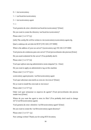 34
0 -> /etc/ocsinventory
1 -> /usr/local/etc/ocsinventory
2 -> /etc/ocsinventory-agent
?> 1
Você gostaria de criar o diretório/usr/local/etc/ocsinventory? [Enter]
Do you want to create the directory /usr/local/etc/ocsinventory?
Please enter 'y' or 'n'?>[y]
[info] The config file will be written in /etc/ocsinventory/ocsinventory-agent.cfg,
Qual o endereço do servidor de OCS? [192.168.2.237:8080]
What is the address of your ocs server?>[ocsinventory-ng] 192.168.2.237:8080
Você precisa de credencias para este server? (Você provavelmente não precisa) [Enter]
Do you need credential for the server? (You probably don't)
Please enter 'y' or 'n'?>[n]
Você quer aplicar uma tag administrativa nesta máquina? [n - Enter]
Do you want to apply an administrative tag on this machine
Please enter 'y' or 'n'?>[y] n
ocsinventory agent presents: /usr/bin/ocsinventory-agent
Você quer adicionar uma tarefa ao cron em /etc/cron.d ?[Enter]
Do yo want to install the cron task in /etc/cron.d
Please enter 'y' or 'n'?>[y]
Onde você quer armazenar os arquivos do agente? (Você provavelmente não precisa
mudar isso) [Enter]
Where do you want the agent to store its files? (You probably don't need to change
it)?>[/var/lib/ocsinventory-agent]
Você gostaria de criar o diretório /var/lib/ocsinventory-agent? [Enter]
Do you want to create the /var/lib/ocsinventory-agent directory?
Please enter 'y' or 'n'?> [y]
New settings written! Thank you for using OCS Inventory
 