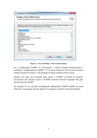 7
Figura 9 – Caixa de Diálogo – Pasta do Menu Iniciar
Se a configuração XAMPP for selecionada, o Setup executará primeiramente a
instalação e configuração do XAMPP 1.7.7 no modo silencioso. Isto irá criar uma pasta
xampp sob pasta de destino, e um programa de grupo Apache nomenu iniciar.
Durante essa fase, será solicitado para iniciar o XAMPP no Painel de controle.
Inicialmente não devemos iniciar o XAMPP, portanto devemos responder Não para
inicialização do XAMPP.
Em seguida, ele vai executar oconfiguração addonperldo XAMPP também no modo
silencioso. Em qualquer tela que aparecer na sequencia, clicamos enter para finalizar.
 