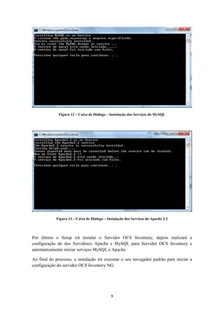 9
Figura 12 – Caixa de Diálogo – Instalação dos Serviços do MySQL
Figura 13 – Caixa de Diálogo – Instalação dos Serviços do Apache 2.2
Por último o Setup irá instalar o Servidor OCS Inventory, depois realizará a
configuração do dos Servidores Apache e MySQL para Servidor OCS Inventory e
automaticamente iniciar serviços MySQL e Apache.
Ao final do processo, a instalação irá executar o seu navegador padrão para iniciar a
configuração do servidor OCS Inventory NG.
 