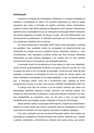 11
INTRODUÇÃO
A escola é um espaço de contradições e diferenças, é o espaço privilegiado de
produção e socialização do saber e se encontra organizada por meio de ações
educativas que visam a formação de sujeitos concretos: éticos, participativos,
criativos e críticos. Nas últimas décadas os debates em nível nacional e internacional
apontam para a necessidade de que as instituições de educação infantil incorporem
de maneira integrada as funções de educar e cuidar, não mais diferenciando nem
hierarquizando os profissionais e instituições que atuam com as crianças pequenas
e/ou aquele que trabalham com as maiores.
As novas funções para a educação infantil devem estar associadas a padrões
de qualidade. Essa qualidade advém de concepções de desenvolvimento que
consideram as crianças nos seus contextos sociais, ambientais, culturais e , mais
concretamente, mais interações e práticas sociais que lhes fornecem elementos
relacionados ás mais diversas linguagens e ao contato com os mais variados
conhecimentos para a construção de uma identidade autônoma.
A educação infantil foi considerada por muito tempo um tabu a ser trabalhado,
sendo somente responsabilidade da família ou do grupo social em que ela vive, mas
ao passar dos anos e com a evolução da educação, o tema tem sido cada dia mais
explorado, envolvendo ao ludicidade em torno do mundo da criança. Assim, não
havia instituições encarregadas de tal responsabilidade, o que nos permite afirmar
que: „„a educação infantil, como nós a conhecemos hoje, realizada de forma
complementar á família, é um fato muito recente‟‟ (CRAIDY e KAERCHER, 2001:13).
A criança como todo ser humano é um ser social e histórico que nasce com
capacidades cognitivas, afetivas e sociais, possuem uma natureza singular, tem
desejos de estar próximas as pessoas e é apta para interagir e aprender com elas.
Sua singularidade as caracteriza como um ser ativo e real, na qual amplia
constantemente suas relações sociais, interações e formas de comunicação.
Nesse sentido o lúdico na educação infantil aponta o desafio de compreender a
riqueza do mundo infantil. Isso requer a expansão sobre as concepções de criança,
onde todos as entendam em suas originais, peculiares e múltiplas linguagens.
Com isso o educador que atua na área da Educação Infantil, deve ampliar sua
identidade de cuidadores do desenvolvimento das mesmas, sabendo que o desafio
é grande, conhecendo e entendendo as crianças como seres únicos, que sentem,
 