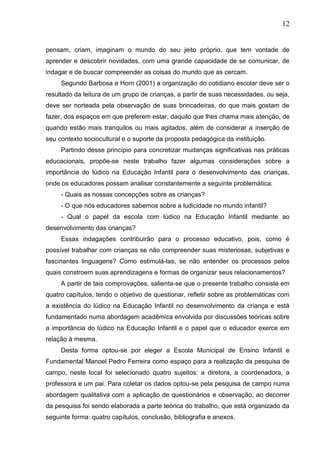 12
pensam, criam, imaginam o mundo do seu jeito próprio, que tem vontade de
aprender e descobrir novidades, com uma grande capacidade de se comunicar, de
indagar e de buscar compreender as coisas do mundo que as cercam.
Segundo Barbosa e Horn (2001) a organização do cotidiano escolar deve ser o
resultado da leitura de um grupo de crianças, a partir de suas necessidades, ou seja,
deve ser norteada pela observação de suas brincadeiras, do que mais gostam de
fazer, dos espaços em que preferem estar, daquilo que lhes chama mais atenção, de
quando estão mais tranquilos ou mais agitados, além de considerar a inserção de
seu contexto sociocultural e o suporte da proposta pedagógica da instituição.
Partindo desse princípio para concretizar mudanças significativas nas práticas
educacionais, propõe-se neste trabalho fazer algumas considerações sobre a
importância do lúdico na Educação Infantil para o desenvolvimento das crianças,
onde os educadores possam analisar constantemente a seguinte problemática:
- Quais as nossas concepções sobre as crianças?
- O que nós educadores sabemos sobre a ludicidade no mundo infantil?
- Qual o papel da escola com lúdico na Educação Infantil mediante ao
desenvolvimento das crianças?
Essas indagações contribuirão para o processo educativo, pois, como é
possível trabalhar com crianças se não compreender suas misteriosas, subjetivas e
fascinantes linguagens? Como estimulá-las, se não entender os processos pelos
quais constroem suas aprendizagens e formas de organizar seus relacionamentos?
A partir de tais comprovações, salienta-se que o presente trabalho consiste em
quatro capítulos, tendo o objetivo de questionar, refletir sobre as problemáticas com
a existência do lúdico na Educação Infantil no desenvolvimento da criança e está
fundamentado numa abordagem acadêmica envolvida por discussões teóricas sobre
a importância do lúdico na Educação Infantil e o papel que o educador exerce em
relação à mesma.
Desta forma optou-se por eleger a Escola Municipal de Ensino Infantil e
Fundamental Manoel Pedro Ferreira como espaço para a realização da pesquisa de
campo, neste local foi selecionado quatro sujeitos: a diretora, a coordenadora, a
professora e um pai. Para coletar os dados optou-se pela pesquisa de campo numa
abordagem qualitativa com a aplicação de questionários e observação, ao decorrer
da pesquisa foi sendo elaborada a parte teórica do trabalho, que está organizado da
seguinte forma: quatro capítulos, conclusão, bibliografia e anexos.
 