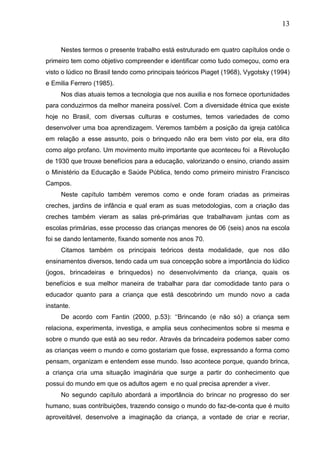 13
Nestes termos o presente trabalho está estruturado em quatro capítulos onde o
primeiro tem como objetivo compreender e identificar como tudo começou, como era
visto o lúdico no Brasil tendo como principais teóricos Piaget (1968), Vygotsky (1994)
e Emilia Ferrero (1985).
Nos dias atuais temos a tecnologia que nos auxilia e nos fornece oportunidades
para conduzirmos da melhor maneira possível. Com a diversidade étnica que existe
hoje no Brasil, com diversas culturas e costumes, temos variedades de como
desenvolver uma boa aprendizagem. Veremos também a posição da igreja católica
em relação a esse assunto, pois o brinquedo não era bem visto por ela, era dito
como algo profano. Um movimento muito importante que aconteceu foi a Revolução
de 1930 que trouxe benefícios para a educação, valorizando o ensino, criando assim
o Ministério da Educação e Saúde Pública, tendo como primeiro ministro Francisco
Campos.
Neste capítulo também veremos como e onde foram criadas as primeiras
creches, jardins de infância e qual eram as suas metodologias, com a criação das
creches também vieram as salas pré-primárias que trabalhavam juntas com as
escolas primárias, esse processo das crianças menores de 06 (seis) anos na escola
foi se dando lentamente, fixando somente nos anos 70.
Citamos também os principais teóricos desta modalidade, que nos dão
ensinamentos diversos, tendo cada um sua concepção sobre a importância do lúdico
(jogos, brincadeiras e brinquedos) no desenvolvimento da criança, quais os
benefícios e sua melhor maneira de trabalhar para dar comodidade tanto para o
educador quanto para a criança que está descobrindo um mundo novo a cada
instante.
De acordo com Fantin (2000, p.53): „„Brincando (e não só) a criança sem
relaciona, experimenta, investiga, e amplia seus conhecimentos sobre si mesma e
sobre o mundo que está ao seu redor. Através da brincadeira podemos saber como
as crianças veem o mundo e como gostariam que fosse, expressando a forma como
pensam, organizam e entendem esse mundo. Isso acontece porque, quando brinca,
a criança cria uma situação imaginária que surge a partir do conhecimento que
possui do mundo em que os adultos agem e no qual precisa aprender a viver.
No segundo capítulo abordará a importância do brincar no progresso do ser
humano, suas contribuições, trazendo consigo o mundo do faz-de-conta que é muito
aproveitável, desenvolve a imaginação da criança, a vontade de criar e recriar,
 
