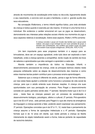 14
através de movimentos de socialização entre todos no dia-a-dia, logicamente desde
o seu nascimento, o convívio com os pais e familiares, e com o grande auxílio dos
seus educadores.
Na concepção Walloniana, o termo infantil significa lúdico, pois toda atividade
da criança é lúdica quando é exercida por ela mesma. O brincar é uma forma livre e
individual. Ele evidencia o caráter emocional em que os jogos se desenvolvem,
demonstrando seu interesse pelas relações sociais infantis nos momentos do jogo e
seus aspectos relativos á socialização .Sobre esse aspecto, Wallon (1979) comenta:
A criança concebe o grupo em função das tarefas que o grupo pode
realizar, dos jogos a que entregar-se com suas camadas de grupo, e
também das contestações, dos conflitos que podem surgir nos jogos
onde existem duas equipes antagônicas. (WALLON, 1979, P.210)
Um item importante para esse progresso também é o espaço para as
brincadeiras, deve ser um espaço agradável, onde tudo deve ser explorado e bem
trabalhado, onde a criança aprenda a compartilhar, tendo noção do sentido da troca
de saberes e aprendizados que eles carregam e aprendem a cada dia.
Aborda também a importância do lúdico na Educação Infantil, o
desenvolvimento psicossocial da criança, onde os principais teóricos citados nesta
pesquisa enfatizarão sobre as etapas de desenvolvimento das mesmas e como
estas mesmas teorias podem contribuir para o processo ensino-aprendizagem.
Sabemos que a criança é diferente do adulto, pensa e age de forma diferente,
por isso estas fases ajudam a entender como funciona o processo de vida social da
criança, para que o adulto entenda suas diversas reações. A criança cria suas
oportunidades com sua percepção de universo. Para Piaget o desenvolvimento
consiste em quatro períodos sendo eles: 1º período: Sensório-motor que é de 0 á 2
anos , nesta fase as crianças passam por um processo de socialização e
desenvolvimento biológico, psicológico, afetivo e cultural; 2º período: Pré-operatório
que é de 02 á 07 anos , este período para Piaget é o que ele chama da emergência
da linguagem a criança aprende a falar, podendo assim expressar seu pensamento;
3º período: Operações concretas que é de 07 á 11, 12, nesta fase o pensamento da
criança assume a forma de operações intelectuais e o 4º período: Operações
formais que é de 12 anos em diante, que neste período a criança se liberta
inteiramente do objeto trabalhando assim a forma, trata-se portanto da capacidade
de raciocínio dedutivo.
 