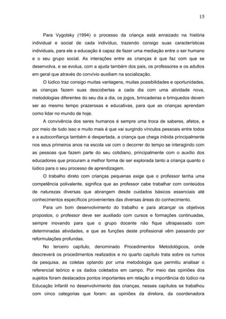 15
Para Vygotsky (1994) o processo da criança está enraizado na história
individual e social de cada indivíduo, trazendo consigo suas características
individuais, para ele a educação é capaz de fazer uma mediação entre o ser humano
e o seu grupo social. As interações entre as crianças é que faz com que se
desenvolva, e se evolua, com a ajuda também dos pais, os professores e os adultos
em geral que através do convívio auxiliam na socialização.
O lúdico traz consigo muitas vantagens, muitas possibilidades e oportunidades,
as crianças fazem suas descobertas a cada dia com uma atividade nova,
metodologias diferentes do seu dia a dia, os jogos, brincadeiras e brinquedos devem
ser ao mesmo tempo prazerosas e educativas, para que as crianças aprendam
como lidar no mundo de hoje.
A convivência dos seres humanos é sempre uma troca de saberes, afetos, e
por meio de tudo isso e muito mais é que vai surgindo vínculos pessoais entre todos
e a autoconfiança também é despertada, a criança que chega inibida principalmente
nos seus primeiros anos na escola vai com o decorrer do tempo se interagindo com
as pessoas que fazem parte do seu cotidiano, principalmente com o auxílio dos
educadores que procuram a melhor forma de ser explorada tanto a criança quanto o
lúdico para o seu processo de aprendizagem.
O trabalho direto com crianças pequenas exige que o professor tenha uma
competência polivalente, significa que ao professor cabe trabalhar com conteúdos
de naturezas diversas que abrangem desde cuidados básicos essenciais até
conhecimentos específicos provenientes das diversas áreas do conhecimento.
Para um bom desenvolvimento do trabalho e para alcançar os objetivos
propostos, o professor deve ser auxiliado com cursos e formações continuadas,
sempre inovando para que o grupo docente não fique ultrapassado com
determinadas atividades, e que as funções deste profissional vêm passando por
reformulações profundas.
No terceiro capítulo, denominado Procedimentos Metodológicos, onde
descreverá os procedimentos realizados e no quarto capítulo trata sobre os rumos
da pesquisa, as coletas optando por uma metodologia que permitiu analisar o
referencial teórico e os dados coletados em campo. Por meio das opiniões dos
sujeitos foram destacados pontos importantes em relação a importância do lúdico na
Educação Infantil no desenvolvimento das crianças, nesses capítulos se trabalhou
com cinco categorias que foram: as opiniões da diretora, da coordenadora
 