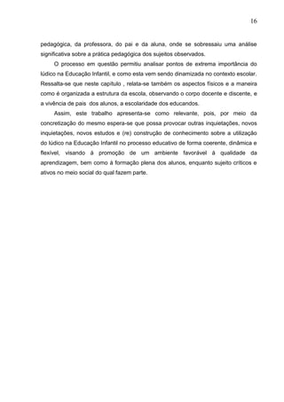 16
pedagógica, da professora, do pai e da aluna, onde se sobressaiu uma análise
significativa sobre a prática pedagógica dos sujeitos observados.
O processo em questão permitiu analisar pontos de extrema importância do
lúdico na Educação Infantil, e como esta vem sendo dinamizada no contexto escolar.
Ressalta-se que neste capítulo , relata-se também os aspectos físicos e a maneira
como é organizada a estrutura da escola, observando o corpo docente e discente, e
a vivência de pais dos alunos, a escolaridade dos educandos.
Assim, este trabalho apresenta-se como relevante, pois, por meio da
concretização do mesmo espera-se que possa provocar outras inquietações, novos
inquietações, novos estudos e (re) construção de conhecimento sobre a utilização
do lúdico na Educação Infantil no processo educativo de forma coerente, dinâmica e
flexível, visando á promoção de um ambiente favorável á qualidade da
aprendizagem, bem como á formação plena dos alunos, enquanto sujeito críticos e
ativos no meio social do qual fazem parte.
 