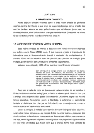 17
CAPÍTULO I
A IMPORTÂNCIA DO LÚDICO
Neste capítulo também veremos como e onde foram criadas as primeiras
creches, jardins de infância e qual eram as suas metodologias, com a criação das
creches também vieram as salas pré-primárias que trabalhavam juntas com as
escolas primárias, esse processo das crianças menores de 06 (seis) anos na escola
foi se dando lentamente, fixando somente nos anos 70.
1.1- ASPECTOS HISTÓRICOS DO LÚDICO NO BRASIL
Essa nobre atividade da infância é destacada em várias concepções teóricas
por autores como Piaget (1982), onde, à sua maneira, mostra a importância da
brincadeira para o desenvolvimento infantil e aquisição de conhecimentos. A
maneira lúdica de se trabalhar varia de pessoa para pessoa, de tradição para
tradição, porém sempre com um objetivo: brincando e aprendendo.
Vejamos o que Vigostky 1984, afirma quanto a importância do brinquedo:
Com o brinquedo a criança constrói suas relações com os objetos,
relações de posse, de utilização, de abandono, de perda, de
desestruturação que constituem na mesma proporção, os esquemas
que ela produzirá com outros objetos na sua visa futura. Cercar a
criança de objetos, tanto no quadro familiar quanto no quadro das
coletividades infantis (creches e pré-escolas), é inscrever o objeto, de
um modo essencial, no processo de socialização e é também, dirigir
em grande parte a socialização para uma relação com o objeto. (
Vygotsky 1984, p.64).
Com isso a cada dia pode se desenvolver várias maneiras de se trabalhar o
lúdico, tanto com materiais pedagógicos, músicas e arte em geral, fazendo com que
a criança tenha experiências e possa se destacar de uma forma alegre e ao mesmo
tempo educativa. Resgatando assim a liberdade, a autonomia e estimulando
também a criatividade das crianças, se defrontando com um conjunto de normas e
valores aceitos em determinado meio social.
Desde o princípio, o método lúdico sempre teve um valor para todos os povos,
sejam eles índios, portugueses ou negros. Estes mesmos foram os iniciantes dos
atuais modelos e das diversas maneiras de se desenvolver o lúdico, que mantemos
até hoje, sendo agora com a ajuda da tecnologia que nos proporciona oportunidades
de criar mais atividades que façam com que a criança tenha mais vontade de
 