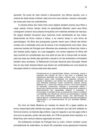 18
aprender. No ponto de vista cultural e educacional, nos últimos séculos, com a
mistura de várias etnias no Brasil, cada uma com suas culturas, crenças e educação,
faz nosso país mais rico culturalmente.
A maneira lúdica dos índios tinha como objetivo também ensinar seus filhos a
caçar, pescar, brincar, dançar, tendo um aprendizado diferente, assim seus filhos
conseguiam construir seus próprios brinquedos com materiais extraídos da natureza.
Os negros também trouxeram seus costumes muito semelhantes ao dos índios,
desenvolvida de forma criativa e lúdica, e ao mesmo tempo é uma forma de
aprendizagem. Os filhos dos portugueses quando vieram para o Brasil não tinham
contato com a ludicidade como ato de educar e sim simplesmente como lazer. Seus
costumes trazidos de Portugal eram diferentes dos existentes no Brasil dos índios e
dos trazidos pelos negros, em suas bagagens, nos navios negreiros da África até
aqui.Levando em consideração que uma parte do seu dia a criança está na escola,
para que esse seu direito seja garantido a escola é um dos ambientes a brincadeira
também deve acontecer. O Referencial Curricular Nacional para Educação Infantil
traz em seu texto diversos fatores que devem ser contemplados por uma escola de
educação infantil e o brincar está entre eles assim:
Considerando-se as especificidades afetivas, emocionais, sociais e
cognitivas das crianças de zero a seis anos, a qualidade das
experiências oferecidas que podem contribuir para o exercício da
cidadania devem estar embasadas nos seguintes princípios: o
respeito à dignidade e aos direitos das crianças, consideradas nas
suas diferenças individuais, sociais, econômicas, culturais, étnicas,
religiosas etc.; o direito das crianças a brincar, como forma particular
de expressão, pensamento, interação e comunicação infantil; o
acesso das crianças aos bens socioculturais disponíveis, ampliando o
desenvolvimento das capacidades relativas à expressão, à
comunicação, à interação social, ao pensamento, à ética e à estética;
a socialização das crianças por meio de sua participação e inserção
nas mais diversificadas práticas sociais, sem discriminação de
espécie alguma; o atendimento aos cuidados essenciais associados à
sobrevivência e ao desenvolvimento de sua identidade (BRASIL,
1998, p.13).
No início da Idade Moderna em meados do século XV a igreja católica se
tornou responsável pela retirada dos jogos, pois achavam que não teria utilidade na
forma de ensinar, se dizendo algo profano. Logo em seguida o uso dos jogos volta á
tona com os jesuítas, porém não teve êxito, em 1758 os jesuítas foram expulsos, e o
Brasil ficou sem nenhum sistema organizado de ensino.
Os professores enviados de Portugal hora ou outra, vinham ministrar cursos
principalmente de matemática, no século XX, propostas novas apareceram trazendo
 
