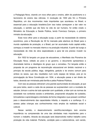 19
a Pedagogia Nova, visando um novo olhar para o ensino, além do positivismo e o
tecnicismo do ensino das ciências. A revolução de 1930 pôs fim a Primeira
República, um dos movimentos mais importantes que aconteceu no Brasil, e
essencial para a educação brasileira.Com isso todos começaram a dar valor na
educação, o sentido que ela faria na vida do ser humano, foi então criado o
Ministério da Educação e Saúde Pública, tendo Francisco Campos, o primeiro
ministro da educação.
Esse novo olhar para a educação surgiu a partir da necessidade do sistema
econômico, pois a Revolução de 30 foi marcada pela abertura do Brasil para o
mundo capitalista de produção, e o Brasil, por ter acumulado muito capital então,
começou a investir no mercado interno e na produção industrial. A partir daí surgiu a
necessidade de mão de obra especializada e para tal era preciso investir na
educação.
Em 1932 foi lançado um grupo de educadores, o Manifesto dos Pioneiros da
Educação Nova, voltado ao povo e ao governo, o documento apresentava a
diversidade teórica e ideológica do grupo que o concebeu. Foi lançada então a
proposta de um programa de reconstrução educacional em âmbito nacional e o
princípio da escola pública, leiga, obrigatória, gratuita e do ensino comum para
ambos os sexos, que deu resultados num curto espaço de tempo, pois já na
promulgação da Nova Constituição em 1934, a educação passa a ser direito de
todos, devendo ser ministrada pela família e pelos Poderes Públicos.
Com isso as pessoas obtiveram uma grande oportunidade de educação, já que
era para todos, assim a cada dia as pessoas se surpreendiam com a novidade de
estudar, brincar e acima de tudo aprender com qualidade, a lidar com as normas da
sociedade nos contextos sociais e ambientais, propiciando situações de cuidados,
brincadeiras e aprendizagens orientadas de forma integrada e que possam contribuir
para o desenvolvimento das capacidades infantis, o respeito e a confiança. E o
acesso pelas crianças aos conhecimentos mais amplos da realidade social e
cultural.
Nesse sentido, o desenvolvimento científico-tecnológico terá enorme
importância na compreensão de uma das atividades mais importantes para o
homem: o trabalho. Através da educação será desenvolvido melhor trabalho como
produção da vida material. Portanto, condição para a sobrevivência, vem sendo,
 