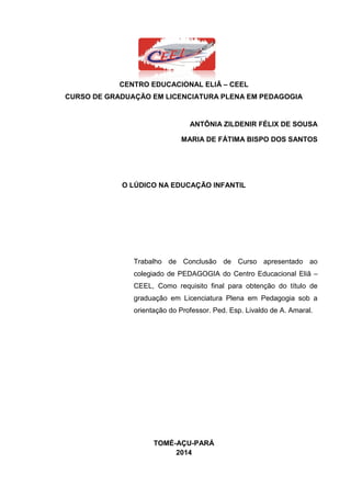 2
CENTRO EDUCACIONAL ELIÃ – CEEL
CURSO DE GRADUAÇÃO EM LICENCIATURA PLENA EM PEDAGOGIA
ANTÔNIA ZILDENIR FÉLIX DE SOUSA
MARIA DE FÁTIMA BISPO DOS SANTOS
O LÚDICO NA EDUCAÇÃO INFANTIL
Trabalho de Conclusão de Curso apresentado ao
colegiado de PEDAGOGIA do Centro Educacional Eliã –
CEEL, Como requisito final para obtenção do título de
graduação em Licenciatura Plena em Pedagogia sob a
orientação do Professor. Ped. Esp. Livaldo de A. Amaral.
TOMÉ-AÇU-PARÁ
2014
 