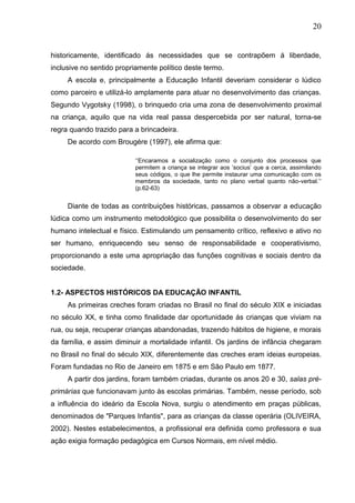 20
historicamente, identificado ás necessidades que se contrapõem á liberdade,
inclusive no sentido propriamente político deste termo.
A escola e, principalmente a Educação Infantil deveriam considerar o lúdico
como parceiro e utilizá-lo amplamente para atuar no desenvolvimento das crianças.
Segundo Vygotsky (1998), o brinquedo cria uma zona de desenvolvimento proximal
na criança, aquilo que na vida real passa despercebida por ser natural, torna-se
regra quando trazido para a brincadeira.
De acordo com Brougére (1997), ele afirma que:
„„Encaramos a socialização como o conjunto dos processos que
permitem a criança se integrar aos „socius‟ que a cerca, assimilando
seus códigos, o que lhe permite instaurar uma comunicação com os
membros da sociedade, tanto no plano verbal quanto não-verbal.‟„
(p.62-63)
Diante de todas as contribuições históricas, passamos a observar a educação
lúdica como um instrumento metodológico que possibilita o desenvolvimento do ser
humano intelectual e físico. Estimulando um pensamento crítico, reflexivo e ativo no
ser humano, enriquecendo seu senso de responsabilidade e cooperativismo,
proporcionando a este uma apropriação das funções cognitivas e sociais dentro da
sociedade.
1.2- ASPECTOS HISTÓRICOS DA EDUCAÇÃO INFANTIL
As primeiras creches foram criadas no Brasil no final do século XIX e iniciadas
no século XX, e tinha como finalidade dar oportunidade ás crianças que viviam na
rua, ou seja, recuperar crianças abandonadas, trazendo hábitos de higiene, e morais
da família, e assim diminuir a mortalidade infantil. Os jardins de infância chegaram
no Brasil no final do século XIX, diferentemente das creches eram ideias europeias.
Foram fundadas no Rio de Janeiro em 1875 e em São Paulo em 1877.
A partir dos jardins, foram também criadas, durante os anos 20 e 30, salas pré-
primárias que funcionavam junto às escolas primárias. Também, nesse período, sob
a influência do ideário da Escola Nova, surgiu o atendimento em praças públicas,
denominados de "Parques Infantis", para as crianças da classe operária (OLIVEIRA,
2002). Nestes estabelecimentos, a profissional era definida como professora e sua
ação exigia formação pedagógica em Cursos Normais, em nível médio.
 
