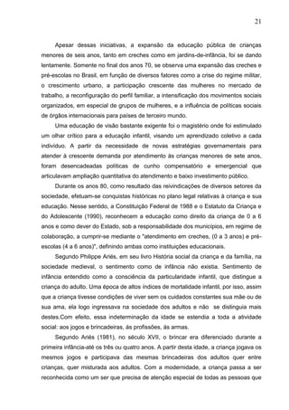 21
Apesar dessas iniciativas, a expansão da educação pública de crianças
menores de seis anos, tanto em creches como em jardins-de-infância, foi se dando
lentamente. Somente no final dos anos 70, se observa uma expansão das creches e
pré-escolas no Brasil, em função de diversos fatores como a crise do regime militar,
o crescimento urbano, a participação crescente das mulheres no mercado de
trabalho, a reconfiguração do perfil familiar, a intensificação dos movimentos sociais
organizados, em especial de grupos de mulheres, e a influência de políticas sociais
de órgãos internacionais para países de terceiro mundo.
Uma educação de visão bastante exigente foi o magistério onde foi estimulado
um olhar crítico para a educação infantil, visando um aprendizado coletivo a cada
indivíduo. A partir da necessidade de novas estratégias governamentais para
atender à crescente demanda por atendimento às crianças menores de sete anos,
foram desencadeadas políticas de cunho compensatório e emergencial que
articulavam ampliação quantitativa do atendimento e baixo investimento público.
Durante os anos 80, como resultado das reivindicações de diversos setores da
sociedade, efetuam-se conquistas históricas no plano legal relativas à criança e sua
educação. Nesse sentido, a Constituição Federal de 1988 e o Estatuto da Criança e
do Adolescente (1990), reconhecem a educação como direito da criança de 0 a 6
anos e como dever do Estado, sob a responsabilidade dos municípios, em regime de
colaboração, a cumprir-se mediante o "atendimento em creches, (0 a 3 anos) e pré-
escolas (4 a 6 anos)", definindo ambas como instituições educacionais.
Segundo Philippe Ariés, em seu livro História social da criança e da família, na
sociedade medieval, o sentimento como de infância não existia. Sentimento de
infância entendido como a consciência da particularidade infantil, que distingue a
criança do adulto. Uma época de altos índices de mortalidade infantil, por isso, assim
que a criança tivesse condições de viver sem os cuidados constantes sua mãe ou de
sua ama, ela logo ingressava na sociedade dos adultos e não se distinguia mais
destes.Com efeito, essa indeterminação da idade se estendia a toda a atividade
social: aos jogos e brincadeiras, ás profissões, ás armas.
Segundo Ariés (1981), no século XVII, o brincar era diferenciado durante a
primeira infância-até os três ou quatro anos. A partir desta idade, a criança jogava os
mesmos jogos e participava das mesmas brincadeiras dos adultos quer entre
crianças, quer misturada aos adultos. Com a modernidade, a criança passa a ser
reconhecida como um ser que precisa de atenção especial de todas as pessoas que
 