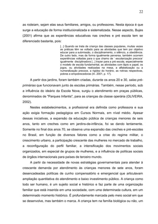 22
as rodeiam, sejam elas seus familiares, amigos, ou professores. Nesta época é que
surge a educação de forma institucionalizada e sistematizada. Nesse aspecto, Bujes
(2001) afirma que as experiências educativas nas creches e pré escola tem se
diferenciado bastante, pois:
[...] Quando se trata de criança das classes populares, muitas vezes
as práticas têm se voltado para as atividades que tem por objetivo
educar para a submissão, o disciplinamento, o silêncio, a obediência.
De outro lado, mas de forma igualmente perversa, também ocorrem
experiências voltadas para o que chamo de „ escolarização precoce‟
igualmente disciplinadora [...] trazer para a pré escola, especialmente
o modelo de escola fundamental, as atividades com lápis e papel, os
jogos, ou atividades realizadas na mesa, a alfabetização ou a
numeralização precoce, a rigidez do horário, as rotinas respectivas,
pobres e empobrecedoras (In. 2001, p. 17).
A partir dos jardins, foram também criadas, durante os anos 20 e 30, salas pré-
primárias que funcionavam junto às escolas primárias. Também, nesse período, sob
a influência do ideário da Escola Nova, surgiu o atendimento em praças públicas,
denominados de "Parques Infantis", para as crianças da classe operária (OLIVEIRA,
2002).
Nestes estabelecimentos, a profissional era definida como professora e sua
ação exigia formação pedagógica em Cursos Normais, em nível médio. Apesar
dessas iniciativas, a expansão da educação pública de crianças menores de seis
anos, tanto em creches como em jardins-de-infância, foi se dando lentamente.
Somente no final dos anos 70, se observa uma expansão das creches e pré-escolas
no Brasil, em função de diversos fatores como a crise do regime militar, o
crescimento urbano, a participação crescente das mulheres no mercado de trabalho,
a reconfiguração do perfil familiar, a intensificação dos movimentos sociais
organizados, em especial de grupos de mulheres, e a influência de políticas sociais
de órgãos internacionais para países de terceiro mundo.
A partir da necessidade de novas estratégias governamentais para atender à
crescente demanda por atendimento às crianças menores de sete anos, foram
desencadeadas políticas de cunho compensatório e emergencial que articulavam
ampliação quantitativa do atendimento e baixo investimento público. A criança como
todo ser humano, é um sujeito social e histórico e faz parte de uma organização
familiar que está inserida em uma sociedade, com uma determinada cultura, em um
determinado momento histórico. É profundamente marcada pelo meio social em que
se desenvolve, mas também o marca. A criança tem na família biológica ou não, um
 