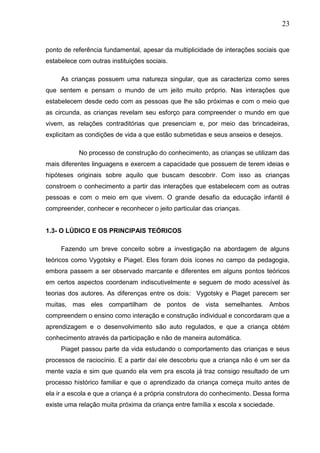 23
ponto de referência fundamental, apesar da multiplicidade de interações sociais que
estabelece com outras instituições sociais.
As crianças possuem uma natureza singular, que as caracteriza como seres
que sentem e pensam o mundo de um jeito muito próprio. Nas interações que
estabelecem desde cedo com as pessoas que lhe são próximas e com o meio que
as circunda, as crianças revelam seu esforço para compreender o mundo em que
vivem, as relações contraditórias que presenciam e, por meio das brincadeiras,
explicitam as condições de vida a que estão submetidas e seus anseios e desejos.
No processo de construção do conhecimento, as crianças se utilizam das
mais diferentes linguagens e exercem a capacidade que possuem de terem ideias e
hipóteses originais sobre aquilo que buscam descobrir. Com isso as crianças
constroem o conhecimento a partir das interações que estabelecem com as outras
pessoas e com o meio em que vivem. O grande desafio da educação infantil é
compreender, conhecer e reconhecer o jeito particular das crianças.
1.3- O LÚDICO E OS PRINCIPAIS TEÓRICOS
Fazendo um breve conceito sobre a investigação na abordagem de alguns
teóricos como Vygotsky e Piaget. Eles foram dois ícones no campo da pedagogia,
embora passem a ser observado marcante e diferentes em alguns pontos teóricos
em certos aspectos coordenam indiscutivelmente e seguem de modo acessível às
teorias dos autores. As diferenças entre os dois: Vygotsky e Piaget parecem ser
muitas, mas eles compartilham de pontos de vista semelhantes. Ambos
compreendem o ensino como interação e construção individual e concordaram que a
aprendizagem e o desenvolvimento são auto regulados, e que a criança obtém
conhecimento através da participação e não de maneira automática.
Piaget passou parte da vida estudando o comportamento das crianças e seus
processos de raciocínio. E a partir daí ele descobriu que a criança não é um ser da
mente vazia e sim que quando ela vem pra escola já traz consigo resultado de um
processo histórico familiar e que o aprendizado da criança começa muito antes de
ela ir a escola e que a criança é a própria construtora do conhecimento. Dessa forma
existe uma relação muita próxima da criança entre família x escola x sociedade.
 
