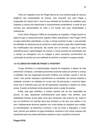 24
Tanto em Vygotsky como em Piaget fala-se de uma transformação do real por
exigência das necessidades da criança, mas enquanto que para Piaget a
imaginação da criança não é, mas do que atividade de formativa da realidade, para
Vygotsky a criança cria (desenvolve o comportamento combinatório). A partir do que
conhece das oportunidades do meio e em função das suas necessidades e
preferências.
Como afirma Palogona (1994) as concepções de Vygotsky e Piaget quanto ao
papel do jogo no desenvolvimento cognitivo difere radicalmente. Para Piaget (1975)
no jogo prepondera assimilação, ou seja, a criança assimila no jogo, o que percebe
da realidade as estruturas que já construiu e neste sentido o jogo não é determinado
nas modificações das estruturas. De acordo com os teóricos o jogo é de suma
importância para a aprendizagem da criança, é nesse processo de assimilação que
a criança vai interagindo com os colegas e assim buscando conhecimento de
construção de acordo com sua realidade se sentindo a vontade no espaço escolar.
1.4- O LÚDICO NA VISÃO DE PIAGET e VYGOTSKY
O jogo simbólico é a representação corporal do imaginário, e apesar de nele
predominar a fantasia, a atividade psicomotora exercida acaba por prender a criança
à realidade. Na sua imaginação ela pode modificar sua vontade, usando o "faz de
conta", mas quando expressa corporalmente as atividades, ela precisa respeitar a
realidade concreta e as relações do mundo real. Na pré-escola, o raciocínio lógico
ainda não é suficiente para que ela dê explicações coerentes a respeito de certas
coisas. O poder de fantasiar ainda prepondera sobre o poder de explicar.
Então, pelo jogo simbólico, a criança exercita não só sua capacidade de
pensar, ou seja, representar simbolicamente suas ações, mas também, suas
habilidades motoras, já que salta, corre, gira, transporta, rola, empurra, etc. Assim é
que se transforma em pai/mãe para seus bonecos ou diz que uma cadeira é um
trem. Didaticamente devemos explorar com muita ênfase as imitações sem modelo,
as dramatizações, os desenhos e pinturas, o faz de conta, a linguagem, e muito
mais, permitir que realizem os jogos simbólicos, sozinhas e com outras crianças, tão
importantes para seu desenvolvimento cognitivo e para o equilíbrio emocional.
Piaget-(1978)
 