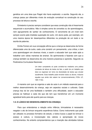 26
genética em uma área que Piaget não havia explorado: a escrita. Segundo ela, a
criança passa por diferentes níveis de evolução conceitual na construção do seu
processo de leitura e escrita.
Entretanto é preciso sempre considerar que essa construção não é linearmente
sequencial e acumulativa. Não é simples soma de conceitos ou de aprendizagens,
nem agrupamento de „partes‟ de conhecimento. O vencimento de um nível nem
sempre ocorre pela imediata superação de outro. Um aluno pode, por exemplo, em
uma mesma época ter desempenhos diferentes na produção de um texto e na
escrita de palavras.
Emília Ferrero em sua concepção afirma que a criança se desenvolve de forma
diferenciada uma da outra, cada uma constrói um pensamento, uma crítica, e tem
uma aprendizagem em diversos níveis, e assim o educador tem que estar apto a
trabalhar com várias maneiras de ensinar. Se aprimorando e fazendo com que a
criança também se desenvolva de uma maneira prazerosa e aprendiz. Segundo os
Parâmetros Curriculares Nacionais:
Um leitor competente só pode constituir-se mediante uma prática
constante de leitura de textos de fato, a partir de um trabalho que
deve se organizar em torno da diversidade de textos que circular
socialmente. Esse trabalho pode envolver todos os alunos, inclusive
aqueles que ainda não sabem ler convencionalmente.( PCN- LP,
1997, P.54).
A maneira com que se organiza a sala de aula é um método essencial para o
melhor desenvolvimento da criança, seja em aspectos sociais e culturais. Cada
criança traz do lar uma facilidade e também uma dificuldade, assim o educador
precisa se habituar a cada dia que ele tem que transformar em um momento
agradável tanto para ele quanto para as crianças.
1.5- O LÚDICO NO DESENVOLVIMENTO DA CRIANÇA
Para que entendamos a relação entre infância, brincadeiras é necessário
resgatar o ato de brincar enquanto experiência lúdica. Como instrumento que pode
ser utilizado no processo formativo de estudo, o lúdico busca o papel do brincar o
acesso á cultura, a incorporação dos valores e apropriação de novos
conhecimentos. No entanto compreendemos que a inserção das atividades lúdicas
 