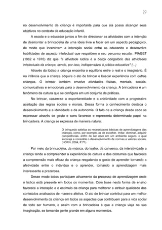 27
no desenvolvimento da criança é importante para que ela possa alcançar seus
objetivos no contexto da educação infantil.
A escola e o educador juntos a fim de direcionar as atividades com a intenção
de desmontar a brincadeira de uma ideia livre e focar em um aspecto pedagógico,
de modo que incentivem a interação social entre os educando e desenvolva
habilidades de aspecto intelectual que respaldem o seu percurso escolar. PIAGET
(1962 e 1976) diz que "a atividade lúdica é o berço obrigatório das atividades
intelectuais da criança, sendo, por isso, indispensável á prática educativa" (...)
Através do lúdico a criança encontra o equilíbrio entre o real e o imaginário. É
na infância que a criança adquire o ato de brincar e buscar experiência com outras
crianças. O brincar também envolve atividades físicas, mentais, sociais,
comunicativas e emocionais para o desenvolvimento da criança. A brincadeira é um
fenômeno da cultura que se configura em um conjunto de práticas.
No brincar, casam-se a espontaneidade e a criatividade com a progressiva
aceitação das regras sociais e morais. Dessa forma o conhecimento destaca o
desenvolvimento e a identidade e da autonomia. O fato de a criança desde cedo se
expressar através de gesto e sons favorece e representa determinado papel na
brincadeira. A criança se expressa de maneira natural.
O brinquedo satisfaz as necessidades básicas de aprendizagens das
crianças, como, por exemplo, as de escolher, imitar, dominar, adquirir
competências, enfim de ser ativo em um ambiente seguro, o qual
encoraje e consolide o desenvolvimento de normas e valores sociais.
(HORN, 2004, P.71)
Por meio da brincadeira, da música, do teatro, da conversa, da interatividade a
criança tende a compreender a experiência de cultura e dos costumes que favorece
a compreensão mais eficaz da criança resgatando o gosto de aprender tornando a
afetividade entre o indivíduo e o aprender, tornando a aprendizagem mais
interessante e prazerosa.
Desse modo todos participam ativamente do processo de aprendizagem onde
o lúdico está presente em todos os momentos. Com base nesta forma de ensino
favorece a interação e o estímulo da criança para melhorar e atribuir qualidade dos
conteúdos analisados de maneira afetiva. O ato de brincar contribui para um melhor
desenvolvimento da criança em todos os aspectos que contribuem para a vida social
de todo ser humano, e assim com a brincadeira é que a criança viaja na sua
imaginação, se tornando gente grande em alguns momentos.
 