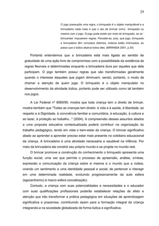 29
O jogo pressupõe uma regra, o brinquedo é o objeto manipulável e a
brincadeira nada mais é que o ato de brincar como brinquedo ou
mesmo com o jogo. O jogo pode existir por meio do brinquedo, se os „
brincantes‟ impuserem regras. Percebe-se, pois, que jogo, brinquedo
e brincadeira têm conceitos distintos, todavia estão imbricados; ao
passo que o lúdico abarca todos eles. (MIRANDA 2001, p.30)
Portanto entendemos que a brincadeira está mais ligada ao sentido de
gratuidade de uma ação livre de compromisso com a possibilidade da existência de
regras flexíveis e determinadas enquanto a brincadeira dura por aqueles que dela
participam. O jogo também possui regras que são transformadas geralmente
quando o interesse daqueles que jogam diminuem, sendo, portanto, o modo de
chamar a atenção de quem joga. O brinquedo é o objeto manipulado no
desenvolvimento da atividade lúdica, portanto pode ser utilizado como tal também
nos jogos.
A Lei Federal nº 8069/90, mostra que toda criança tem o direito de brincar,
mostra também que “Todas as crianças tem direito: à vida e à saúde, à liberdade, ao
respeito e à Dignidade, à convivência familiar e comunitária, à educação, à cultura e
ao lazer, à proteção ao trabalho..." (2004). A compreensão desses assuntos aliados
a uma proposta educativa contextualizada poderá contribuir na organização do
trabalho pedagógico, tendo em vista o bem-estar da criança. O brincar significativo
aliado ao aprender a aprender preciso estar mais presente no cotidiano educacional
da criança. A brincadeira é uma atividade necessária e saudável na infância. Por
meio da brincadeira ela constrói seu próprio mundo e se projeta no mundo real.
O brincar promove a construção do conhecimento o brinquedo apresenta uma
função social, uma vez que permite o processo de apreensão, análise, síntese,
expressão e comunicação da criança sobre si mesma e o mundo que a rodeia,
criando um sentimento e uma identidade pessoal e social, de pertencer e interagir
em uma determinada realidade, evoluindo progressivamente da auto esfera
(egocentrismo) à macro esfera (socialização).
Contudo, a criança com suas potencialidades e necessidades e o educador
com suas qualificações profissionais poderão estabelecer relações de afeto e
atenção que irão transformar a prática pedagógica em situações de aprendizagem
significativa e prazerosa, contribuindo assim para a formação integral da criança
integrando-a na sociedade globalizada de forma lúdica e significativa.
 