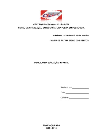 3
CENTRO EDUCACIONAL ELIÃ – CEEL
CURSO DE GRADUAÇÃO EM LICENCIATURA PLENA EM PEDAGOGIA
ANTÔNIA ZILDENIR FELIX DE SOUZA
MARIA DE FÁTIMA BISPO DOS SANTOS
O LÚDICO NA EDUCAÇÃO INFANTIL
Avaliado por:_______________
Data:_____________________
Conceito:__________________
TOMÉ-AÇU-PARÁ
ANO - 2014
 