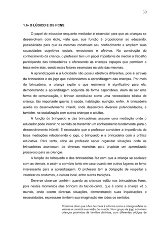 30
1.6- O LÚDICO E OS PCNS
O papel do educador enquanto mediador é essencial para que as crianças se
desenvolvam com êxito, visto que, sua função é proporcionar ao educando,
possibilidade para que as mesmas construam seu conhecimento e ampliem suas
capacidades cognitivas sociais, emocionais e afetivas. Na construção do
conhecimento da criança, o professor tem um papel importante de mediar o trabalho
participando das brincadeiras e oferecendo ás crianças espaços que permitam a
troca entre elas, sendo estes fatores essenciais na vida das mesmas.
A aprendizagem e a ludicidade não possui objetivos diferentes, pois é através
da brincadeira e do jogo que evidenciamos a aprendizagem das crianças. Por meio
da brincadeira, a criança expõe o que realmente é significativo para ela,
demonstrando a aprendizagem adquirida de forma espontânea. Além de ser uma
forma de comunicação, o brincar constitui-se como uma necessidade básica de
criança, tão importante quanto á saúde, habitação, nutrição, enfim. A brincadeira
auxilia no desenvolvimento infantil, onde desenvolve diversas potencialidades, e
também, na socialização com outras crianças e adultos.
A função do brinquedo e das brincadeiras assume uma mediação onde o
educador pode intervir no sentido de transmitir um conhecimento fundamental para o
desenvolvimento infantil. É necessário que o professor considere a importância de
boas mediações relacionando o jogo, o brinquedo e a brincadeira com a prática
educativa. Para tanto, cabe ao professor saber organizar situações onde as
brincadeiras aconteçam de diversas maneiras para propiciar um aprendizado
prazeroso para as crianças.
A função do brinquedo e das brincadeiras faz com que a criança se socialize
com as demais, e assim o convívio tanto em casa quanto em outros lugares se torna
interessante para a aprendizagem. O professor tem a obrigação de respeitar e
valorizar os costumes, a cultura local, entre outras tradições.
Deve-se observar também quando as crianças estão nas brincadeiras livres,
pois nestes momentos elas brincam do faz-de-conta, que é como a criança vê o
mundo, onde ocorre diversas situações, demonstrando suas inquietações e
necessidades, expressam também sua imaginação em todos os sentidos.
Podemos dizer que o faz de conta é a forma como a criança reflete os
valores e constrói sua visão de mundo. Num grupo de jogo convivem
crianças provindas de famílias distintas, com diferentes códigos de
 