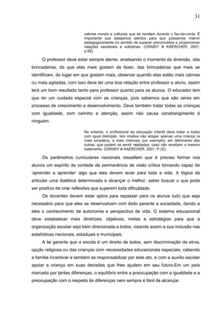 31
valores morais e culturais que se revelam durante o faz-de-conta. É
importante que estejamos atentos para que possamos intervir
pedagogicamente no sentido de superar preconceitos e proporcionar
relações saudáveis e solidárias. (CRAIDY & KAERCHER, 2001,
p.95).
O professor deve estar sempre atento, analisando o momento de diversão, das
brincadeiras, do que elas mais gostam de fazer, das brincadeiras que mais se
identificam, do lugar em que gostam mais, observar quando elas estão mais calmas
ou mais agitadas, com isso deve ter uma boa relação entre professor e aluno, assim
terá um bom resultado tanto para professor quanto para os alunos. O educador tem
que ter um cuidado especial com as crianças, pois sabemos que são seres em
processo de crescimento e desenvolvimento. Deve também tratar todas as crianças
com igualdade, com carinho e atenção, assim não causa constrangimento á
ninguém.
No entanto, o profissional da educação infantil deve tratar a todas
com igual distinção. Isto implica não elogiar apenas uma criança (a
mais simpática, a mais cheirosa, por exemplo), em detrimento das
outras, que podem se sentir rejeitadas, caso não recebam o mesmo
tratamento. (CRAIDY & KAERCHER, 2001, P.32).
Os parâmetros curriculares nacionais ressaltam que é preciso formar nos
alunos um espírito de vontade de permanência de visão crítica tornando capaz de
„aprender a aprender‟ algo que eles devem levar para toda a vida. A lógica de
articular uma dialética determinada e alcançar o melhor, saber buscar o que pode
ser positivo de criar reflexões que superem toda dificuldade.
Os docentes devem estar aptos para repassar para os alunos tudo que seja
necessário para que eles se desenvolvam com êxito perante a sociedade, dando a
eles o conhecimento de autonomia e perspectiva de vida. O sistema educacional
deve estabelecer mais diretrizes, objetivos, metas e estratégias para que a
organização escolar seja bem direcionada a todos, visando assim a sua inclusão nas
estatísticas nacionais, estaduais e municipais.
A lei garante que a escola é um direito de todos, sem discriminação de etnia,
opção religiosa ou das crianças com necessidades educacionais especiais, cabendo
a família incentivar e também se responsabilizar por este ato, e com a auxílio escolar
apoiar a criança em suas decisões que lhes ajudem em seu futuro.Em um país
marcado por tantas diferenças, o equilíbrio entre a preocupação com a igualdade e a
preocupação com o respeito ás diferenças nem sempre é fácil de alcançar.
 