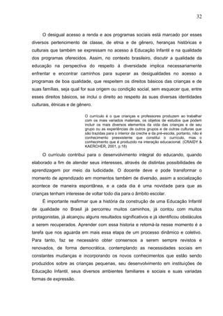 32
O desigual acesso a renda e aos programas sociais está marcado por esses
diversos pertencimento de classe, de etnia e de gênero, heranças históricas e
culturais que também se expressam no acesso á Educação Infantil e na qualidade
dos programas oferecidos. Assim, no contexto brasileiro, discutir a qualidade da
educação na perspectiva do respeito á diversidade implica necessariamente
enfrentar e encontrar caminhos para superar as desigualdades no acesso a
programas de boa qualidade, que respeitem os direitos básicos das crianças e de
suas famílias, seja qual for sua origem ou condição social, sem esquecer que, entre
esses direitos básicos, se inclui o direito ao respeito ás suas diversas identidades
culturais, étnicas e de gênero.
O currículo é o que crianças e professores produzem ao trabalhar
com os mais variados materiais, os objetos de estudos que podem
incluir os mais diversos elementos da vida das crianças e de seu
grupo ou as experiências de outros grupos e de outras culturas que
são trazidas para o interior da creche e da pré-escola, portanto, não é
conhecimento preexistente que constitui o currículo, mas o
conhecimento que é produzido na interação educacional. (CRAIDY &
KAERCHER, 2001, p.18)
O currículo contribui para o desenvolvimento integral do educando, quando
elaborado a fim de atender seus interesses, através de distintas possibilidades de
aprendizagem por meio da ludicidade. O docente deve e pode transformar o
momento de aprendizado em momentos também de diversão, assim a socialização
acontece de maneira espontânea, e a cada dia é uma novidade para que as
crianças tenham interesse de voltar todo dia para o âmbito escolar.
É importante reafirmar que a história da construção de uma Educação Infantil
de qualidade no Brasil já percorreu muitos caminhos, já contou com muitos
protagonistas, já alcançou alguns resultados significativos e já identificou obstáculos
a serem recuperados. Aprender com essa historia e retomá-la nesse momento é a
tarefa que nos aguarda em mais essa etapa de um processo dinâmico e coletivo.
Para tanto, faz se necessário obter consensos a serem sempre revistos e
renovados, de forma democrática, contemplando as necessidades sociais em
constantes mudanças e incorporando os novos conhecimentos que estão sendo
produzidos sobre as crianças pequenas, seu desenvolvimento em instituições de
Educação Infantil, seus diversos ambientes familiares e sociais e suas variadas
formas de expressão.
 