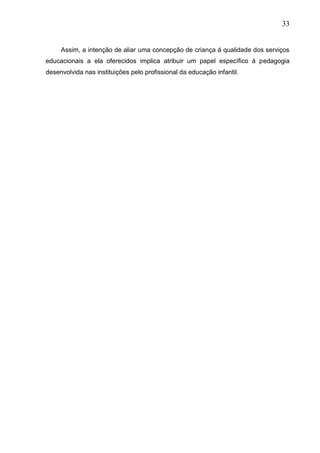 33
Assim, a intenção de aliar uma concepção de criança á qualidade dos serviços
educacionais a ela oferecidos implica atribuir um papel específico á pedagogia
desenvolvida nas instituições pelo profissional da educação infantil.
 